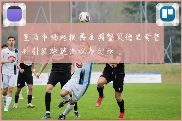 皇马中场轮换再度调整莫德里奇替补引发球迷热议与讨论