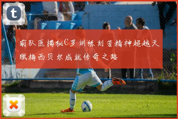 前队医揭秘C罗训练刻苦精神超越天赋梅西贝尔成就传奇之路