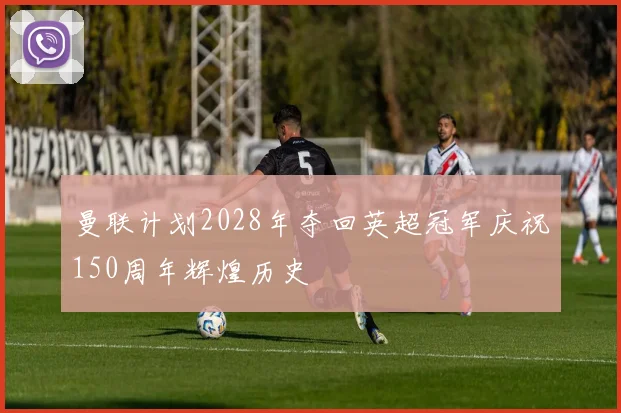 曼联计划2028年夺回英超冠军庆祝150周年辉煌历史