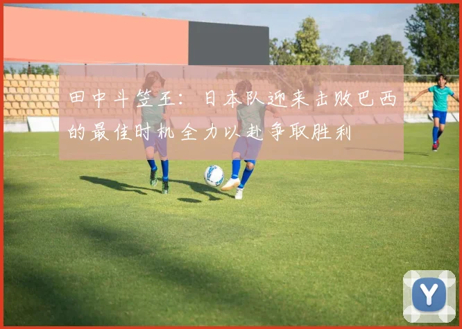 田中斗笠王：日本队迎来击败巴西的最佳时机全力以赴争取胜利