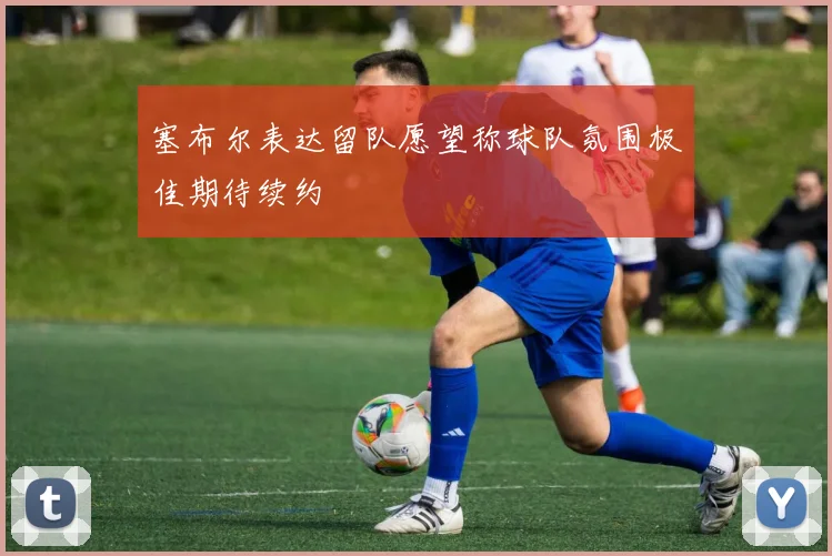 塞布尔表达留队愿望称球队氛围极佳期待续约