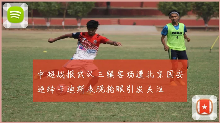 中超战报武汉三镇客场遭北京国安逆转卡迪斯表现抢眼引发关注