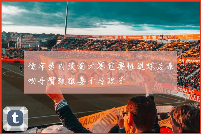 德布劳内谈淘汰赛重要性进球后亲吻手臂致敬妻子与孩子