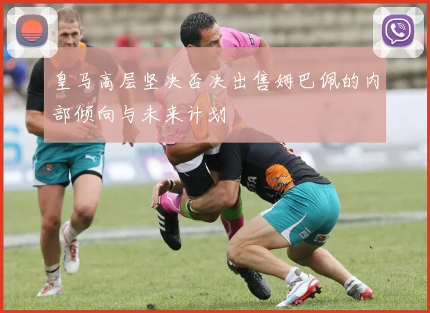 皇马高层坚决否决出售姆巴佩的内部倾向与未来计划