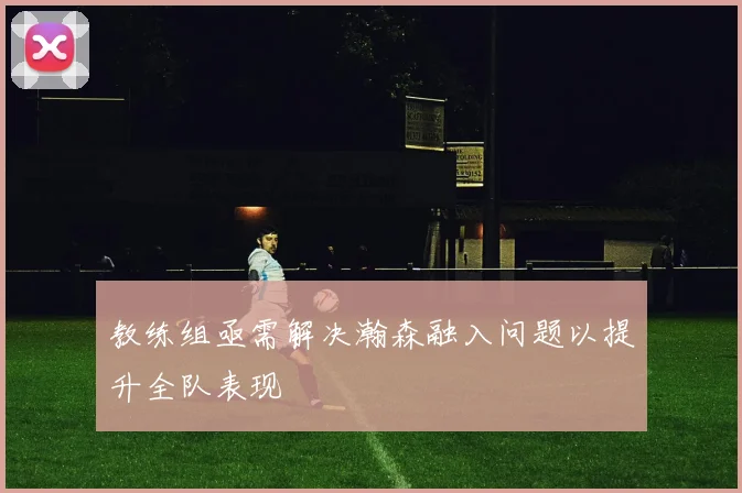 教练组亟需解决瀚森融入问题以提升全队表现