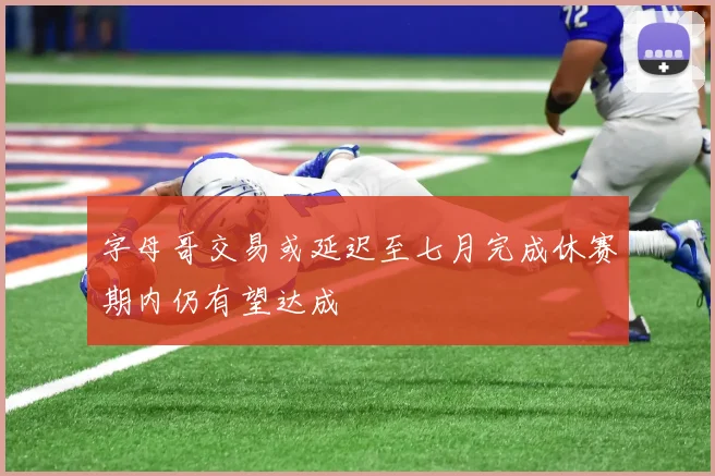 字母哥交易或延迟至七月完成休赛期内仍有望达成