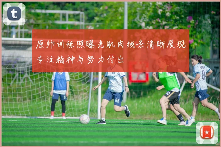 原帅训练照曝光肌肉线条清晰展现专注精神与努力付出