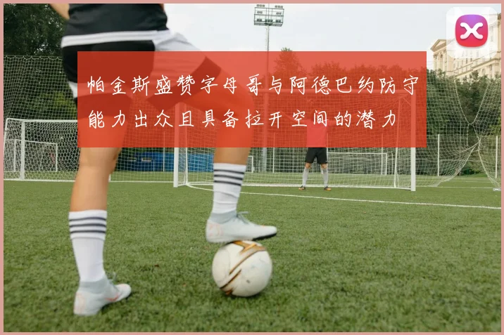 帕金斯盛赞字母哥与阿德巴约防守能力出众且具备拉开空间的潜力